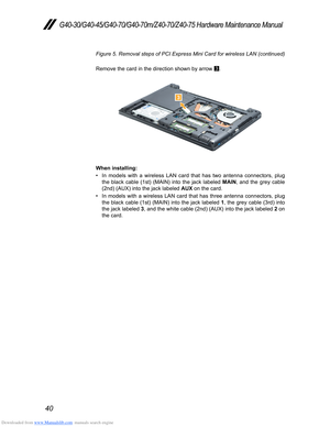 Page 44Downloaded from www.Manualslib.com manuals search engine 40
G40-30/G40-45/G40-70/G40-70m/Z40-70/Z40-75 Hardware Maintenance Manual
Figure 5. Removal steps of PCI Express Mini Card for wireless LAN (continued) 
Remove the card in the direction shown by arrow  3.
3
When installing:
• In models with a wireless LAN card that has two antenna connectors, plug 
the black cable (1st) (MAIN) into the jack labeled 
MAIN, and the grey cable 
(2nd) (AUX) into the jack labeled  AUX on the card. 
• In models with a...