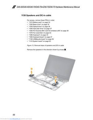 Page 60Downloaded from www.Manualslib.com manuals search engine 56
G40-30/G40-45/G40-70/G40-70m/Z40-70/Z40-75 Hardware Maintenance Manual
1130 Speakers and DC-in cable
For access, remove these FRUs in order:
• “1010 Battery pack” on page 33
• “1020 Base cover” on page 34
• “1030 Optical drive” on page 36
• “1040 Hard disk drive” on page 37
• “1050 PCI Express Mini Card for wireless LAN” on page 39
• “1070 Fan assembly” on page 42
• “1080 Keyboard” on page 44 
• “1090 Keyboard bezel” on page 47
• “1100 USB&audio...