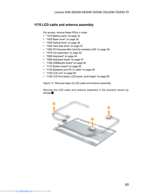 Page 69Downloaded from www.Manualslib.com manuals search engine 65
Lenovo G40-30/G40-45/G40-70/G40-70m/Z40-70/Z40-75
1170 LCD cable and antenna assembly
For access, remove these FRUs in order:
• “1010 Battery pack” on page 33
• “1020 Base cover” on page 34
• “1030 Optical drive” on page 36
• “1040 Hard disk drive” on page 37
• “1050 PCI Express Mini Card for wireless LAN” on page 39
• “1070 Fan assembly” on page 42
• “1080 Keyboard” on page 44
• “1090 Keyboard bezel” on page 47
• “1100 USB&audio board” on page...