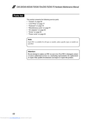 Page 72Downloaded from www.Manualslib.com manuals search engine 68
G40-30/G40-45/G40-70/G40-70m/Z40-70/Z40-75 Hardware Maintenance Manual
Parts list
This section presents the following service parts:
• “Overall” on page 69
• “LCD FRUs” on page 77
• “Keyboard” on page 79
• “Miscellaneous parts” on page 81
• “AC adapters” on page 82
• “Screw” on page 82
• “Power cords” on page 83
Note:
Each	FRU	is 	availabl e 	for 	all 	types 	or 	models, 	unless 	specific 	types 	or 	models 	are 	specified.
Attention: 
Do	not...