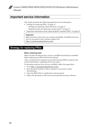 Page 20Lenovo G400/G500/G405/G505/G410/G510 Hardware Maintenance 
Manual
16
This chapter presents the following important service information:
 “Strategy for replacing FRUs” on page 16
– “Strategy for replacing a hard disk drive” on page 17
– “Important notice for replacing a system board” on page 17
 “Important information about replacing RoHS compliant FRUs” on page 18
Before replacing parts:
Make sure that all software fixes, drivers, and BIOS downloads are installed 
before replacing any FRUs listed in this...