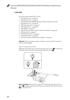 Page 72Lenovo G400/G500/G405/G505/G410/G510 Hardware Maintenance 
Manual
681130 CPU
For access, remove these FRUs in order:
 “1010 Battery pack” on page 36
 “1020 Dummy card” on page 37
 “1030 Hard disk drive(HDD)/Memory/Mini PCI Express Card slot 
compartment cover” on page 38
 “1040 Hard disk drive” on page 39
 “1050 Optical drive” on page 42
 “1060 DIMM” on page 44
 “1070 PCI Express Mini Card for wireless LAN/WAN” on page 45
 “1080 Keyboard” on page 47
 “1090 Keyboard bezel” on page 51
 “1100 System board”...