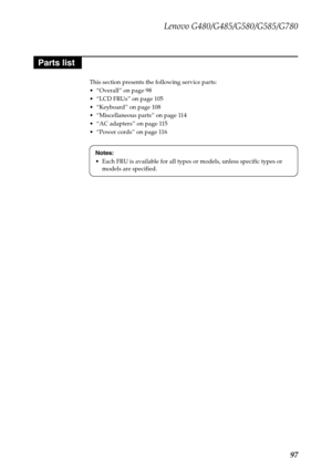 Page 101Lenovo G480/G485/G580/G585/G780
97
This section presents the following service parts:
 “Overall” on page 98
 “LCD FRUs” on page 105
 “Keyboard” on page 108
 “Miscellaneous parts” on page 114
 “AC adapters” on page 115
 “Power cords” on page 116
Parts list
Notes:
 Each FRU is available for all types or models, unless specific types or 
models are specified. 