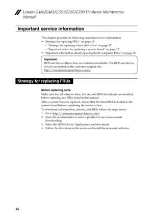 Page 20Lenovo G480/G485/G580/G585/G780 Hardware Maintenance 
Manual
16
This chapter presents the following important service information:
 “Strategy for replacing FRUs” on page 16
– “Strategy for replacing a hard disk drive” on page 17
– “Important notice for replacing a system board” on page 17
 “Important information about replacing RoHS compliant FRUs” on page 18
Before replacing parts:
Make sure that all software fixes, drivers, and BIOS downloads are installed 
before replacing any FRUs listed in this...