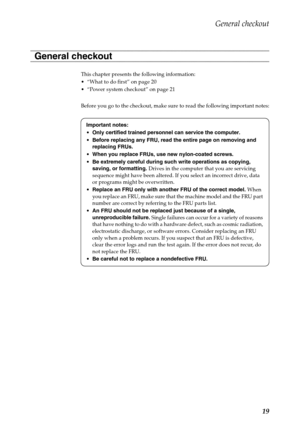 Page 23General checkout
19
This chapter presents the following information:
 “What to do first” on page 20
 “Power system checkout” on page 21
Before you go to the checkout, make sure to read the following important notes:
General checkout
Important notes:
•Only certified trained personnel can service the computer.
Before replacing any FRU, read the entire page on removing and 
replacing FRUs.
When you replace FRUs, use new nylon-coated screws.
Be extremely careful during such write operations as copying,...