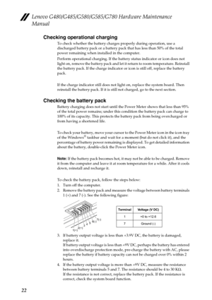 Page 26Lenovo G480/G485/G580/G585/G780 Hardware Maintenance 
Manual
22Checking operational charging
To check whether the battery charges properly during operation, use a 
discharged battery pack or a battery pack that has less than 50% of the total 
power remaining when installed in the computer.
Perform operational charging. If the battery status indicator or icon does not 
light on, remove the battery pack and let it return to room temperature. Reinstall 
the battery pack. If the charge indicator or icon is...