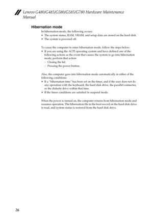 Page 30Lenovo G480/G485/G580/G585/G780 Hardware Maintenance 
Manual
26Hibernation mode
In hibernation mode, the following occurs:
 The system status, RAM, VRAM, and setup data are stored on the hard disk.
 The system is powered off.
To cause the computer to enter hibernation mode, follow the steps below:
 If you are using the ACPI operating system and have defined one of the 
following actions as the event that causes the system to go into hibernation 
mode, perform that action:
– Closing the lid.
– Pressing...