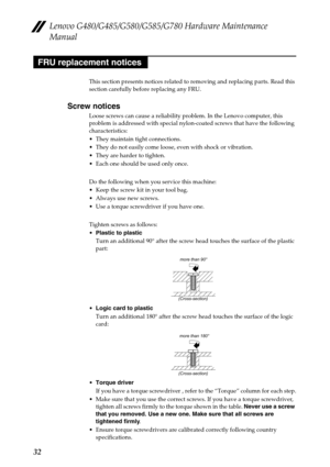 Page 36Lenovo G480/G485/G580/G585/G780 Hardware Maintenance 
Manual
32
This section presents notices related to removing and replacing parts. Read this 
section carefully before replacing any FRU.
Screw notices
Loose screws can cause a reliability problem. In the Lenovo computer, this 
problem is addressed with special nylon-coated screws that have the following 
characteristics:
 They maintain tight connections.
 They do not easily come loose, even with shock or vibration.
 They are harder to tighten.
 Each...