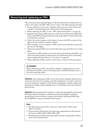 Page 37Lenovo G480/G485/G580/G585/G780
33
This section presents exploded figures with the instructions to indicate how to 
remove and replace the FRU. Make sure to observe the following general rules:
1. Do not attempt to service any computer unless you have been trained and 
certified. An untrained person runs the risk of damaging parts.
2. Before replacing any FRU, review “FRU replacement notices” on page 32.
3. Begin by removing any FRUs that have to be removed before the failing FRU. 
Any of such FRUs are...