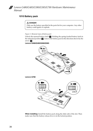 Page 38Lenovo G480/G485/G580/G585/G780 Hardware Maintenance 
Manual
341010 Battery pack
Figure 1. Removal steps of battery pack
Unlock the manual battery latch  . Holding the spring-loaded battery latch in 
the unlocked position  , remove the battery pack in the direction shown by the 
arrow .
Lenovo G480/G485/G580/G585
Lenovo G780
When installing: Install the battery pack along the slide rails of the slot. Then 
make sure that the battery release lever is in the locked position.
DANGER
Only use the battery...