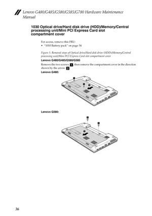 Page 40Lenovo G480/G485/G580/G585/G780 Hardware Maintenance 
Manual
361030 Optical drive/Hard disk drive (HDD)/Memory/Central 
processing unit/Mini PCI Express Card slot 
compartment cover
For access, remove this FRU:
 “1010 Battery pack” on page 34
Figure 3. Removal steps of Optical drive/Hard disk drive (HDD)/Memory/Central 
processing unit/Mini PCI Express Card slot compartment cover
Lenovo G480/G485/G580/G585
Remove the two screws  , then remove the compartment cover in the direction 
shown by the arrow  ....