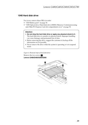 Page 43Lenovo G480/G485/G580/G585/G780
39 1040 Hard disk drive
For access, remove these FRUs in order:
 “1010 Battery pack” on page 34
 “1030 Optical drive/Hard disk drive (HDD)/Memory/Central processing 
unit/Mini PCI Express Card slot compartment cover” on page 36
Figure 4. Removal steps of hard disk drive
Remove the two screws  .
Lenovo G480/G485/G580/G585Attention:
Do not drop the hard disk drive or apply any physical shock to it. 
The hard disk drive is sensitive to physical shock. Improper handling 
can...