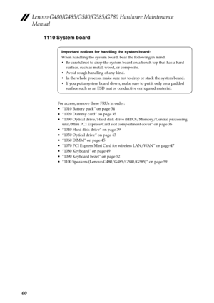 Page 64Lenovo G480/G485/G580/G585/G780 Hardware Maintenance 
Manual
601110 System board
For access, remove these FRUs in order:
 “1010 Battery pack” on page 34
 “1020 Dummy card” on page 35
 “1030 Optical drive/Hard disk drive (HDD)/Memory/Central processing 
unit/Mini PCI Express Card slot compartment cover” on page 36
 “1040 Hard disk drive” on page 39
 “1050 Optical drive” on page 43
 “1060 DIMM” on page 45
 “1070 PCI Express Mini Card for wireless LAN/WAN” on page 47
 “1080 Keyboard” on page 49
 “1090...