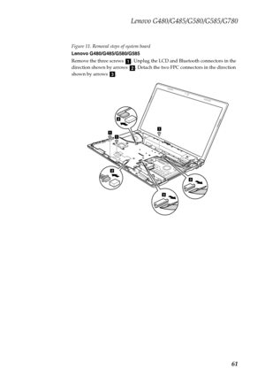 Page 65Lenovo G480/G485/G580/G585/G780
61
Figure 11. Removal steps of system board
Lenovo G480/G485/G580/G585
Remove the three screws  . Unplug the LCD and Bluetooth connectors in the 
direction shown by arrows  . Detach the two FPC connectors in the direction 
shown by arrows  .
a
bc
3
111
2
2
3 