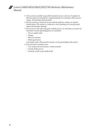 Page 8Lenovo G480/G485/G580/G585/G780 Hardware Maintenance 
Manual
4
 Always look carefully for possible hazards in your work area. Examples of 
these hazards are moist floors, nongrounded power extension cables, power 
surges, and missing safety grounds.
 Do not touch live electrical circuits with the reflective surface of a plastic 
dental mirror. The surface is conductive; such touching can cause personal 
injury and machine damage.
 Do not service the following parts with the power on when they are removed...