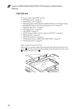 Page 74Lenovo G480/G485/G580/G585/G780 Hardware Maintenance 
Manual
701120 LCD unit
For access, remove these FRUs in order:
 “1010 Battery pack” on page 34
 “1020 Dummy card” on page 35
 “1030 Optical drive/Hard disk drive (HDD)/Memory/Central processing 
unit/Mini PCI Express Card slot compartment cover” on page 36
 “1040 Hard disk drive” on page 39
 “1050 Optical drive” on page 43
 “1060 DIMM” on page 45
 “1070 PCI Express Mini Card for wireless LAN/WAN” on page 47
 “1080 Keyboard” on page 49
 “1090 Keyboard...