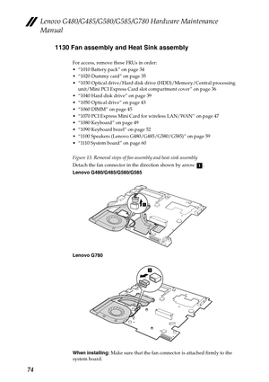 Page 78Lenovo G480/G485/G580/G585/G780 Hardware Maintenance 
Manual
741130 Fan assembly and Heat Sink assembly
For access, remove these FRUs in order:
 “1010 Battery pack” on page 34
 “1020 Dummy card” on page 35
 “1030 Optical drive/Hard disk drive (HDD)/Memory/Central processing 
unit/Mini PCI Express Card slot compartment cover” on page 36
 “1040 Hard disk drive” on page 39
 “1050 Optical drive” on page 43
 “1060 DIMM” on page 45
 “1070 PCI Express Mini Card for wireless LAN/WAN” on page 47
 “1080 Keyboard”...