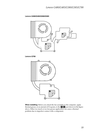 Page 81Lenovo G480/G485/G580/G585/G780
77
Lenovo G480/G485/G580/G585
Lenovo G780
When installing: Before you attach the fan assembly to the computer, apply 
thermal grease, at an amount of 0.2 grams, to the     part shown in the figure 
above. Either too much or too less grease application can cause a thermal 
problem due to imperfect contact with a component.
b
a
a 