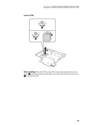 Page 83Lenovo G480/G485/G580/G585/G780
79
Lenovo G780
When installing: Place the CPU on the CPU socket in the direction shown by 
arrow  , and then rotate the head of the screw in the direction shown by arrow 
 to secure the CPU.
a
b
1
2 