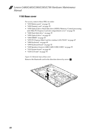 Page 84Lenovo G480/G485/G580/G585/G780 Hardware Maintenance 
Manual
801150 Base cover
For access, remove these FRUs in order:
 “1010 Battery pack” on page 34
 “1020 Dummy card” on page 35
 “1030 Optical drive/Hard disk drive (HDD)/Memory/Central processing 
unit/Mini PCI Express Card slot compartment cover” on page 36
 “1040 Hard disk drive” on page 39
 “1050 Optical drive” on page 43
 “1060 DIMM” on page 45
 “1070 PCI Express Mini Card for wireless LAN/WAN” on page 47
 “1080 Keyboard” on page 49
 “1090...