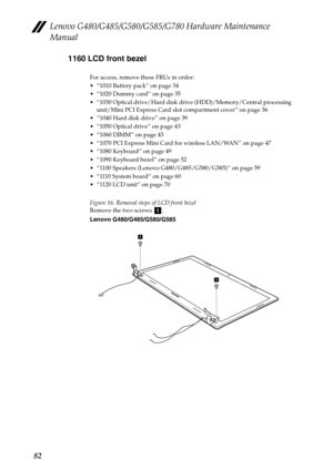 Page 86Lenovo G480/G485/G580/G585/G780 Hardware Maintenance 
Manual
821160 LCD front bezel
For access, remove these FRUs in order:
 “1010 Battery pack” on page 34
 “1020 Dummy card” on page 35
 “1030 Optical drive/Hard disk drive (HDD)/Memory/Central processing 
unit/Mini PCI Express Card slot compartment cover” on page 36
 “1040 Hard disk drive” on page 39
 “1050 Optical drive” on page 43
 “1060 DIMM” on page 45
 “1070 PCI Express Mini Card for wireless LAN/WAN” on page 47
 “1080 Keyboard” on page 49
 “1090...