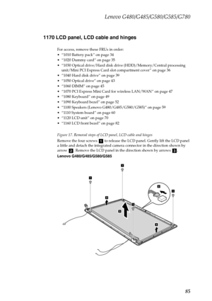 Page 89Lenovo G480/G485/G580/G585/G780
85 1170 LCD panel, LCD cable and hinges
For access, remove these FRUs in order:
 “1010 Battery pack” on page 34
 “1020 Dummy card” on page 35
 “1030 Optical drive/Hard disk drive (HDD)/Memory/Central processing 
unit/Mini PCI Express Card slot compartment cover” on page 36
 “1040 Hard disk drive” on page 39
 “1050 Optical drive” on page 43
 “1060 DIMM” on page 45
 “1070 PCI Express Mini Card for wireless LAN/WAN” on page 47
 “1080 Keyboard” on page 49
 “1090 Keyboard...