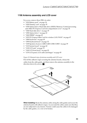 Page 95Lenovo G480/G485/G580/G585/G780
91 1190 Antenna assembly and LCD cover
For access, remove these FRUs in order:
 “1010 Battery pack” on page 34
 “1020 Dummy card” on page 35
 “1030 Optical drive/Hard disk drive (HDD)/Memory/Central processing 
unit/Mini PCI Express Card slot compartment cover” on page 36
 “1040 Hard disk drive” on page 39
 “1050 Optical drive” on page 43
 “1060 DIMM” on page 45
 “1070 PCI Express Mini Card for wireless LAN/WAN” on page 47
 “1080 Keyboard” on page 49
 “1090 Keyboard bezel”...