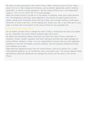 Page 17Be  aware  of heat  generated  by the Lenovo Phone. When using the Lenovo Phone, keep it
away from hot or high-voltage  environments, such as electric appliances, electric heating
equipment,  or electric cooking  equipment.  Use the Lenovo Phone only in the temperature
range of -10°C  (14  °F)—35°C  (95  °F) to avoid damage.
When the Lenovo Phone is  turned on or the battery is  charging, some  parts  might  become
hot. The  temperature that they reach  depends on the amount of system activity and the...