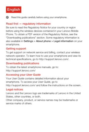 Page 2Read rst — regulatory informationBe sure to read the Regulatory Notice for your country or region 
before using the wireless devices contained in your Lenovo Mobile 
Phone. To obtain a PDF version of the Regulatory Notice, see the 
“Downloading publications” section. Some regulatory information is\
 
also available in Settings > About phone > Legal information on your 
smartphone.
Getting supportTo get support on network service and billing, contact your wireless 
network operator. To learn how to use...