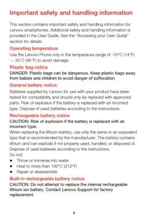 Page 74
Important safety and handling information
This section contains important safety and handling information for 
Lenovo smartphones. Additional safety and handling information is 
provided in the User Guide. See the “Accessing your User Guide” 
section for details.
Operating temperatureUse the Lenovo Phone only in the temperature range of -10°C (14°F) 
— 35°C (95°F) to avoid damage.
Plastic bag noticeDANGER: Plastic bags can be dangerous. Keep plastic bags away 
from babies and children to avoid danger...