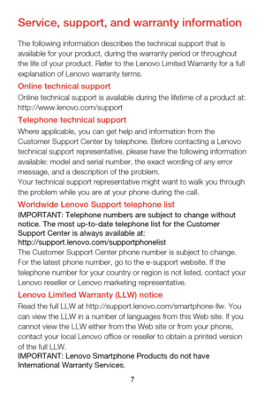 Page 107
Service, support, and warranty information
The following information describes the technical support that is 
available for your product, during the warranty period or throughout 
the life of your product. Refer to the Lenovo Limited Warranty for a ful\
l 
explanation of Lenovo warranty terms.
Online technical supportOnline technical support is available during the lifetime of a product a\
t: 
http://www.lenovo.com/support
Telephone technical supportWhere applicable, you can get help and information...