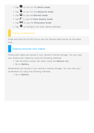 Page 7Tap  to  turn on the Smile mode.
Tap  to  turn on the  Gestures mode .
Tap  to  use the Normal mode .
Tap  to  use the Face beauty mode .
Tap  to  use the Panorama mode .
Tap  to  configure the other  camera settings.
Taking screenshots
Press and  hold  the On/Off button  and  the Volume down button  at the same
time.
Viewing pictures and videos
Photos and  videos are stored in your devices internal  storage. You can view
your photos and  videos by using the following  methods:
Tap the photo review  icon...