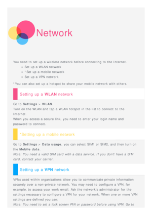 Page 8Network
You need to  set up a wireless  network before connecting to  the Internet.
Set up a WLAN network
*Set up a mobile network
Set up a VPN  network
*You can also set up a hotspot to  share your mobile network with others.
Setting up a WLAN  network
Go to  Settings  > WLAN .
Turn on the WLAN and  tap a WLAN hotspot in the list to  connect  to  the
Internet. 
When you access a secure  link,  you need to  enter your login name  and
password to  connect.
*Setting up a mobile network
Go to   Settings  >...