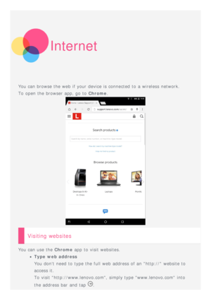 Page 10Internet
You can browse the web  if your device is connected to  a wireless  network.
To  open the browser app, go to  Chrome.
Visiting websites
You can use the  Chrome app  to  visit websites.
Type web address
You dont  need to  type the full web  address of an http:// website to
access it.
To  visit http://www.lenovo.com, simply type www.lenovo.com  into
the address bar  and  tap 
. 