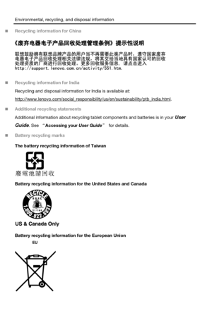 Page 13Environmental, recycling, and disposal information 
 Recycling information for China 
 
 Recycling information for India 
Recycling and disposal information for India is available at: 
http://www.lenovo.com/social_responsibility/us/en/sustainability/ptb_india.html. 
 Additional recycling statements 
Additional information about recycling tablet components and batteries is in your User 
Guide. See “Accessing your User Guide” for details. 
 Battery recycling marks 
The battery recycling information of...