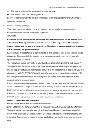 Page 6Important safety and handling information 
 The charging device shows signs of physical damage. 
 You want to clean the charging device. 
Lenovo is not responsible for the performance or safety of products not manufactured or 
approved by Lenovo. 
 Prevent hearing damage 
Your tablet has a headphone connector. Always use the headphone connector for 
headphones (also called a headset) or earphones. 
CAUTION: 
Excessive sound pressure from earphones and headphones can cause hearing loss. 
Adjustment of...