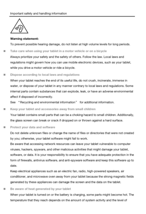 Page 7Important safety and handling information 
 
Warning statement: 
To prevent possible hearing damage, do not listen at high volume levels for long periods. 
 Take care when using your tablet in a motor vehicle or on a bicycle 
Always prioritize your safety and the safety of others. Follow the law. Local laws and 
regulations might govern how you can use mobile electronic devices, such as your tablet, 
while you drive a motor vehicle or ride a bicycle. 
 Dispose according to local laws and regulations...