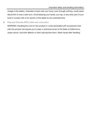 Page 8Important safety and handling information 
charge in the battery. Extended contact with your body, even through clothing, could cause 
discomfort or even a skin burn. Avoid keeping your hands, your lap, or any other part of your 
body in contact with a hot section of the tablet for any extended time. 
 Polyvinyl Chloride (PVC) cable and cord notice 
WARNING: Handling the cord on this product or cords associated with accessories sold 
with this product will expose you to lead, a chemical known to the...