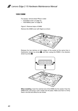 Page 4440
1050 DIMM
For access, remove these FRUs in order:
• “1010 Base cover” on page 33
•  “1020 Battery pack” on page 35
Figure 5. Removal steps of DIMM
Remove the DIMM cover with fingers as shown.
Release the two latches on both edges of the socket at the same time in 
thedirection shown by arrows 
1, and then unplug the DIMM in the direction 
shown by arrow 2.
a
a
b
When installing:  Insert the notched end of the DIMM into the socket. Push the 
DIMM  firmly,  and  pivot  it  until  it  snaps  into  the...