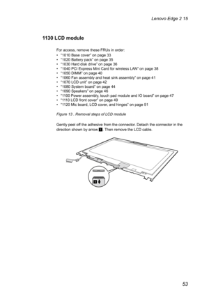 Page 5753
Lenovo Edge 2 15
1130 LCD module
For access, remove these FRUs in order: 
• “1010 Base cover” on page 33
•  “1020 Battery pack” on page 35
•  “1030 Hard disk drive” on page 36
•  “1040 PCI Express Mini Card for wireless LAN” on page 38
•  “1050 DIMM” on page 40
•  “1060 Fan assembly and heat sink assembly” on page 41
•  “1070 LCD unit” on page 42
•  “1080 System board” on page 44
•  “1090 Speakers” on page 46
•  “1100 Power assembly, touch pad module and IO board” on page 47
•  “1110 LCD front cover”...