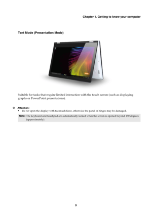 Page 13Chapter 1. Getting to know your computer
9
Tent Mode (Presentation Mode)
Suitable for tasks that require limited interaction with the touch screen (such as displaying 
graphs or PowerPoint presentations).
~ Attention: Do not open the display with too much force, otherwise the panel or hinges may be damaged.
Note:The keyboard and touchpad are automatically locked when the screen is opened beyond 190 degrees 
(approximately). 