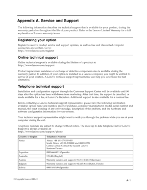 Page 27
 
                       A -1  © Copyright Lenovo 2008. © 
Appendix A. Service and Support 
The following information describes the technical support that is available for your product, during the 
warranty period or throughout the life of your product. Refer to the Lenovo Limited Warranty for a full 
explanation of Lenovo warranty terms. 
Registering your option 
Register to receive product service and support updates, as well as free and discounted computer 
accessories and content. Go to:...