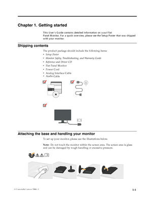 Page 5
Shipping contents 
The product package should include the following items: 
v   Setup Poster 
v   Monitor Safety, Troubleshooting, and Warranty Guide 
v   Reference and Driver CD 
v   Flat Panel Monitor 
v   Power Cord 
v   Analog Interface CabledD
  
 
Attaching the base and handling your monitor 
To set up your monitor, please see the illustrations below. 
Note: Do not touch the monitor within the screen area. The screen area is glass 
and can be damaged by rough handling or excessive pressure....