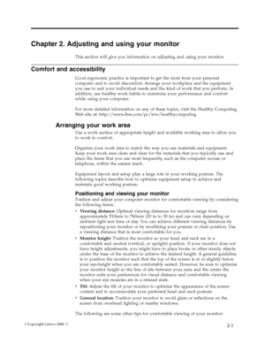 Page 10
Chapter 2. Adjusting and using your monitor 
This section will give you information on adjusting and using your monitor. 
Comfort and accessibility 
Good ergonomic practice is important to get the most from your personal 
computer and to avoid discomfort. Arrange your workplace and the equipment 
you use to suit your individual needs and the kind of work that you perform. In 
addition, use healthy work habits to maximize your performance and comfort 
while using your computer. 
For more detailed...