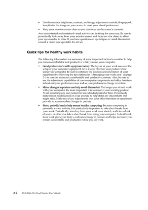 Page 11
 2 -2        
D156 Wide Flat Panel Monitor User’s Guide
• Use the monitor brightness, contrast, and image adjustment controls, if equipped, 
to optimize the image on your screen to meet your visual preferences.
• Keep your monitor screen clean so you can focus on the screen’s contents.
Any concentrated and sustained visual activity can be tiring for your eyes. Be sure to 
periodically look away from your monitor screen and focus on a far object to allow 
your eye muscles to relax. If you have questions...