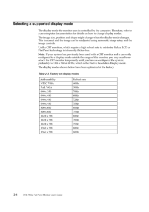 Page 15
 2 -6         
D156  Wide Flat Panel Monitor User’s Guide
Selecting a supported display mode
The display mode the monitor uses is controlled by the computer. Therefore, refer to 
your computer documentation for details on how to change display modes.
The image size, position and shape might change when the display mode changes. 
This is normal and the image can be readjuste d using automatic image setup and the 
image controls.
Unlike CRT monitors, which require a high refresh rate to minimize flicker,...