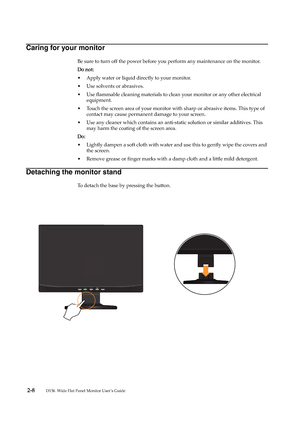 Page 17
 2-8        
D156  Wide Flat Panel Monitor User’s Guide
Caring for your monitor
Be sure to turn off the power before you perform any maintenance on the monitor. 
Do not:
• Apply water or liquid directly to your monitor.
• Use solvents or abrasives.
• Use flammable cleaning materials to clean your monitor or any other electrical 
equipment.
• Touch the screen area of your monitor with sharp or abrasive items. This type of 
contact may cause permanent damage to your screen.
• Use any cleaner which...