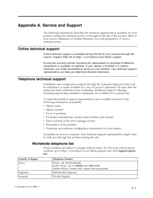 Page 26
Appendix A. Service and Support 
The following information describes the technical support that is available for your 
product, during the warranty period or throughout the life of the product. Refer to 
your Lenovo Statement of Limited Warranty for a full explanation of Lenovo 
warranty terms. 
Telephone technical support 
Installation and configuration support through the Customer Support Center will 
be withdrawn or made available for a fee, at Lenovo’s discretion, 90 days after the 
option has been...