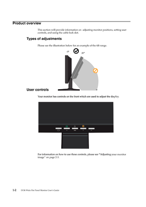 Page 6
1-2       
D156 Wide Flat Panel Monitor User’s Guide
Product overview
This section will provide information on  adjusting monitor positions, setting user 
controls, and using the cable lock slot.
Types of adjustments
Please see the illustration below for an example of the tilt range.
User controls
Your monitor has controls on the front which are used to adjust the display.
For information on how to use these controls, please see “Adjusting your monitor 
image” on page 2-3.
205
 