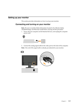 Page 7
Chapter 1.    1 -3
Setting up your monitor
This section provides information on how to set up your monitor.
Connecting and turning on your monitor
N ote :   Be sure to read the Safety Information located in the Monitor Safety, 
Troubleshooting, and Warranty Guide
 before carrying out this procedure.
1. Power off your computer and all attached devices, and unplug the computer  power cord.
2. Connect the analog signal cable to the video port on the back of the computer. 
N ote :   One end of the signal...